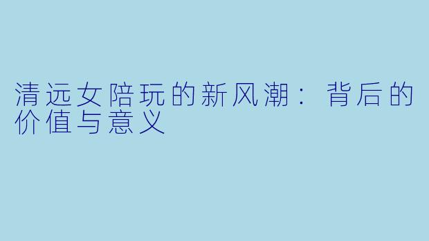清远女陪玩的新风潮：背后的价值与意义