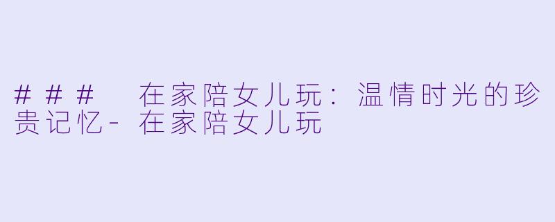 ### 在家陪女儿玩：温情时光的珍贵记忆-在家陪女儿玩