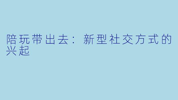 陪玩带出去：新型社交方式的兴起