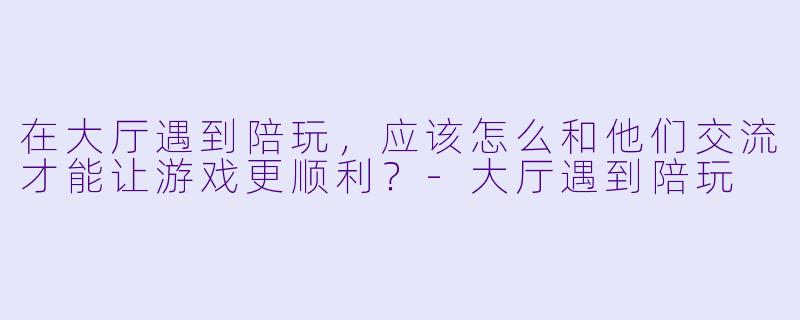 在大厅遇到陪玩,应该怎么和他们交流才能让游戏更顺利?