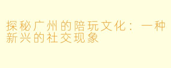 探秘广州的陪玩文化：一种新兴的社交现象