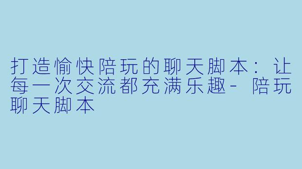 打造愉快陪玩的聊天脚本：让每一次交流都充满乐趣-陪玩聊天脚本