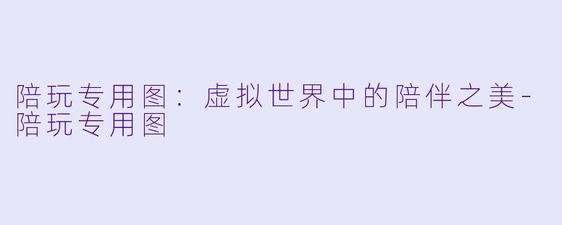 陪玩专用图：虚拟世界中的陪伴之美-陪玩专用图