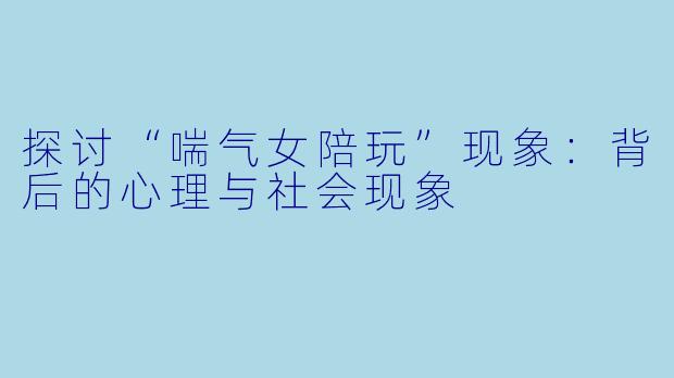 探讨“喘气女陪玩”现象：背后的心理与社会现象