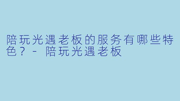 陪玩光遇老板的服务有哪些特色？-陪玩光遇老板