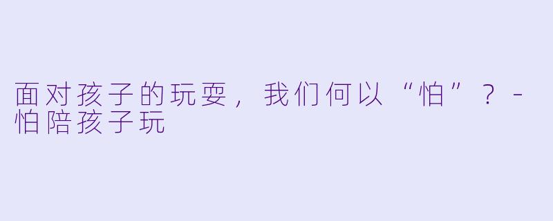 面对孩子的玩耍，我们何以“怕”？-怕陪孩子玩