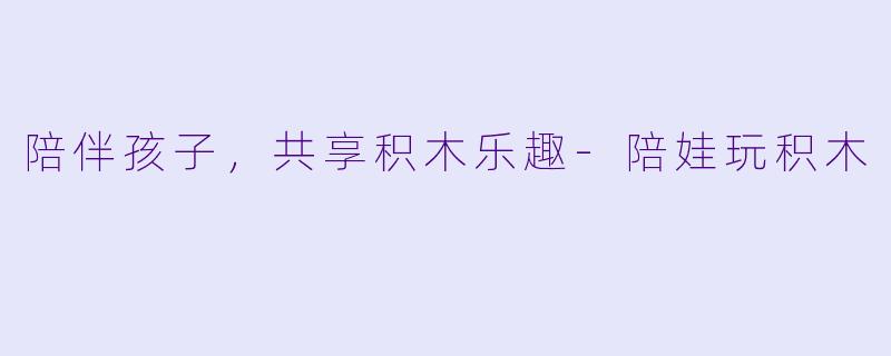 陪伴孩子,共享积木乐趣