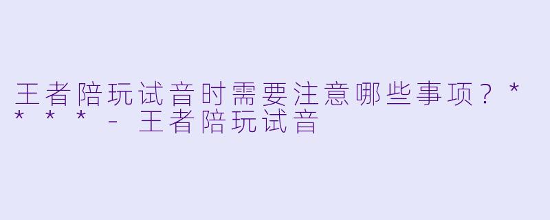 王者陪玩试音时需要注意哪些事项？****-王者陪玩试音