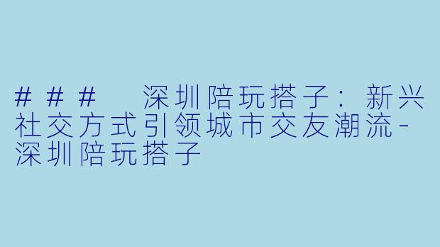 ### 深圳陪玩搭子:新兴社交方式引领城市交友潮流