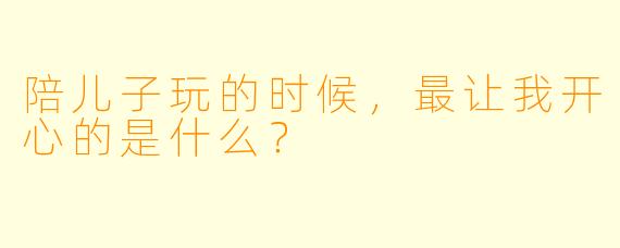 陪儿子玩的时候，最让我开心的是什么？