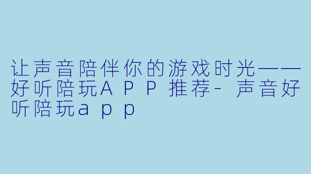 让声音陪伴你的游戏时光——好听陪玩APP推荐-声音好听陪玩app