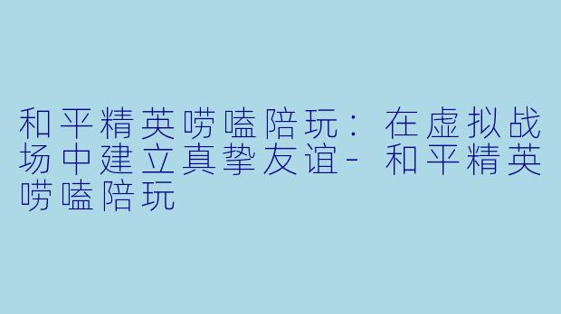 和平精英唠嗑陪玩：在虚拟战场中建立真挚友谊-和平精英唠嗑陪玩