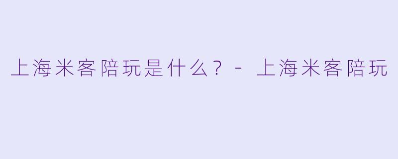 上海米客陪玩是什么？-上海米客陪玩