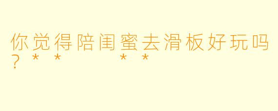 你觉得陪闺蜜去滑板好玩吗？**  **