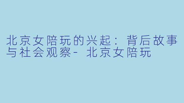 北京女陪玩的兴起：背后故事与社会观察-北京女陪玩