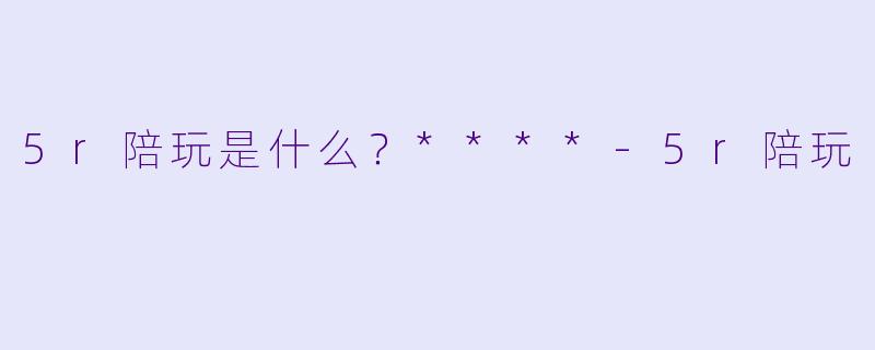 5r陪玩是什么？****-5r陪玩