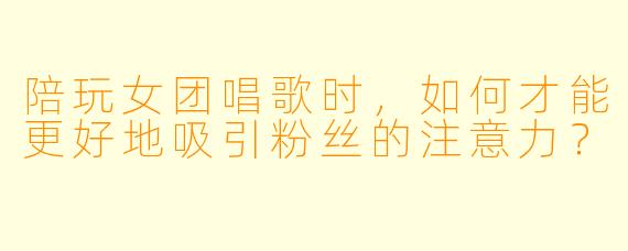 陪玩女团唱歌时，如何才能更好地吸引粉丝的注意力？