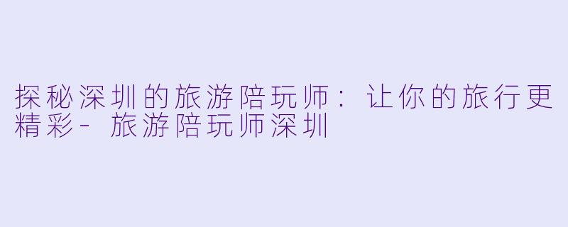 探秘深圳的旅游陪玩师：让你的旅行更精彩-旅游陪玩师深圳