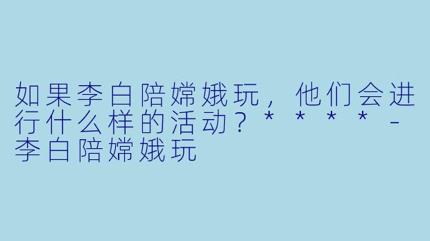 如果李白陪嫦娥玩，他们会进行什么样的活动？****-李白陪嫦娥玩