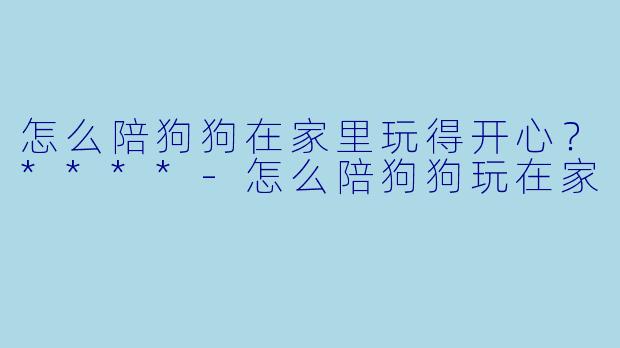 怎么陪狗狗在家里玩得开心？****-怎么陪狗狗玩在家