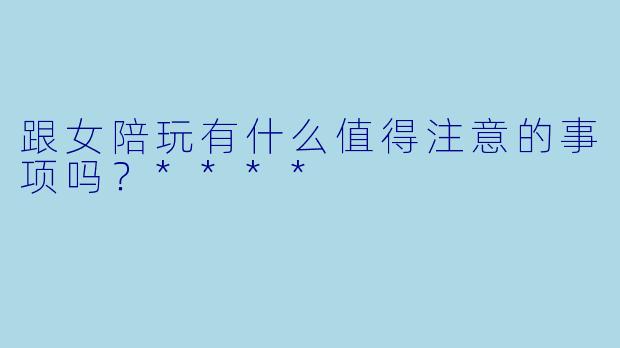 跟女陪玩有什么值得注意的事项吗？****