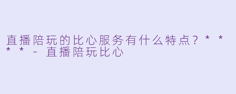 直播陪玩的比心服务有什么特点?****