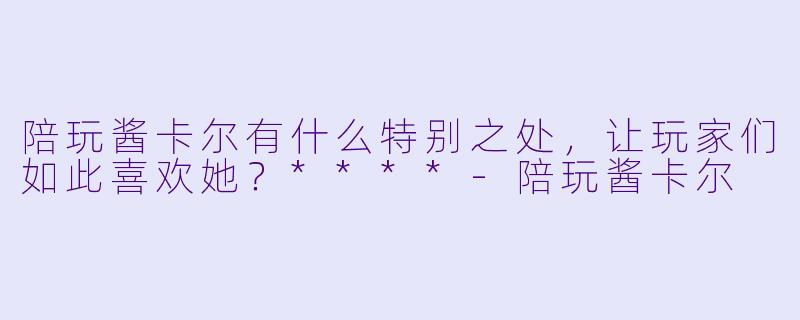 陪玩酱卡尔有什么特别之处，让玩家们如此喜欢她？****-陪玩酱卡尔