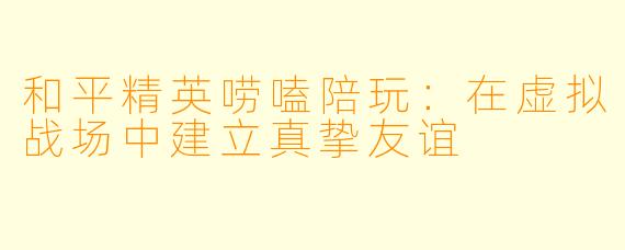 和平精英唠嗑陪玩：在虚拟战场中建立真挚友谊