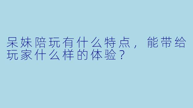 呆妹陪玩有什么特点，能带给玩家什么样的体验？