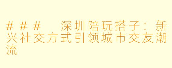 ### 深圳陪玩搭子：新兴社交方式引领城市交友潮流