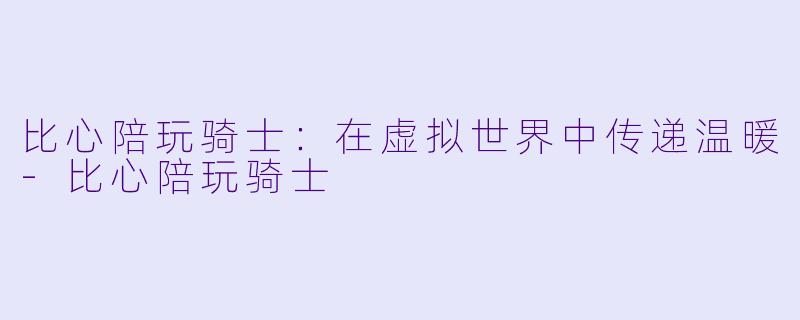 比心陪玩骑士：在虚拟世界中传递温暖-比心陪玩骑士