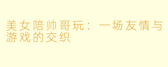 美女陪帅哥玩：一场友情与游戏的交织