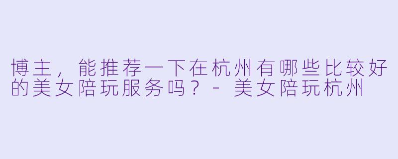 博主，能推荐一下在杭州有哪些比较好的美女陪玩服务吗？-美女陪玩杭州
