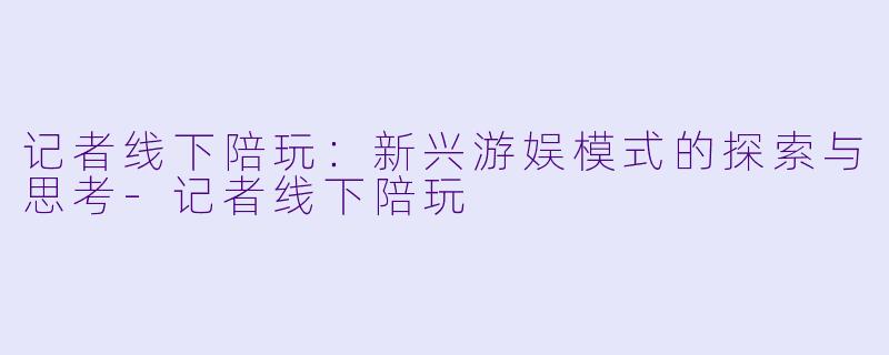 记者线下陪玩:新兴游娱模式的探索与思考