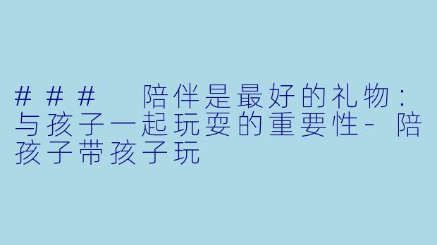 ### 陪伴是最好的礼物:与孩子一起玩耍的重要性