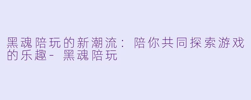 黑魂陪玩的新潮流：陪你共同探索游戏的乐趣-黑魂陪玩