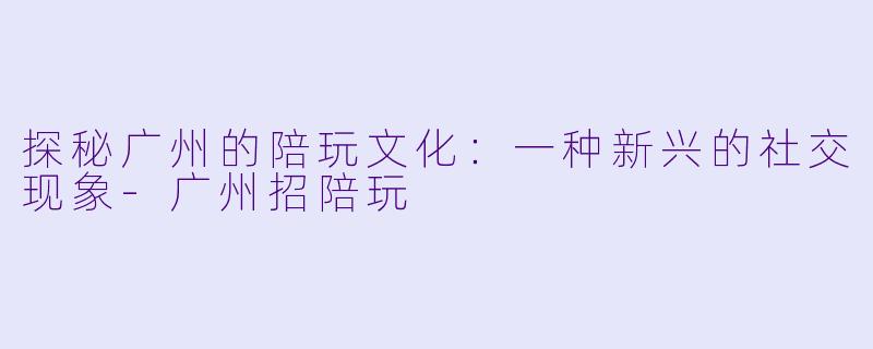 探秘广州的陪玩文化：一种新兴的社交现象-广州招陪玩