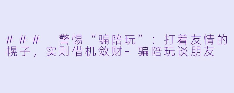 ### 警惕“骗陪玩”：打着友情的幌子，实则借机敛财-骗陪玩谈朋友