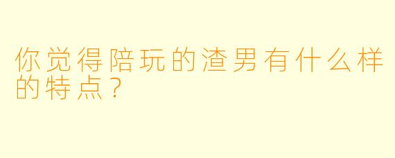 你觉得陪玩的渣男有什么样的特点？