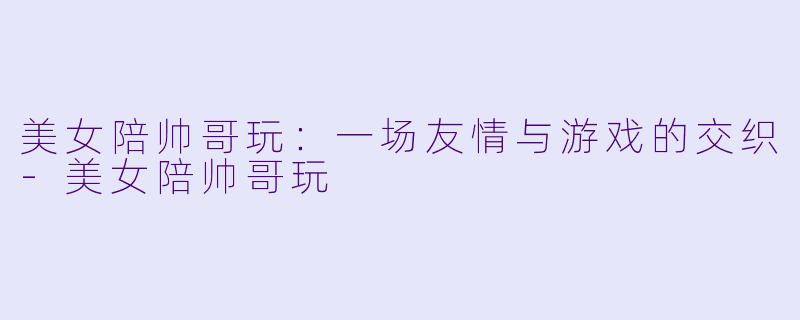 美女陪帅哥玩：一场友情与游戏的交织-美女陪帅哥玩