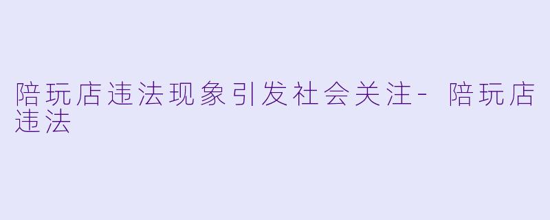 陪玩店违法现象引发社会关注-陪玩店违法