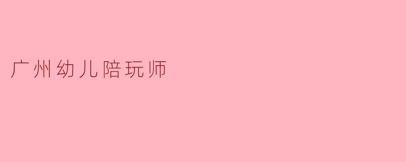 ### 广州幼儿陪玩师：儿童成长的“守护天使”