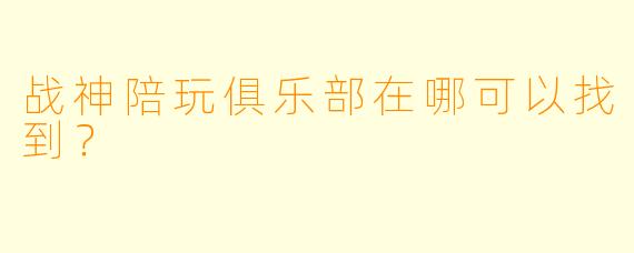 战神陪玩俱乐部在哪可以找到？  