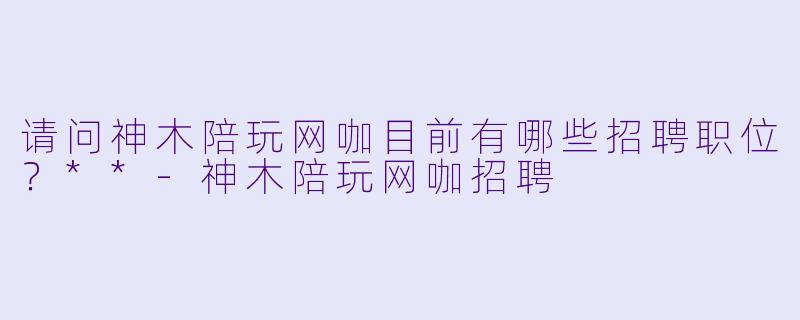 请问神木陪玩网咖目前有哪些招聘职位？**-神木陪玩网咖招聘