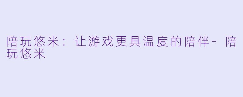 陪玩悠米：让游戏更具温度的陪伴-陪玩悠米