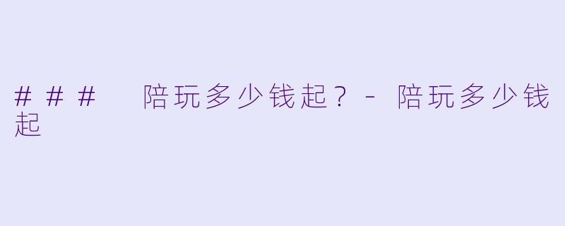 ### 陪玩多少钱起？-陪玩多少钱起