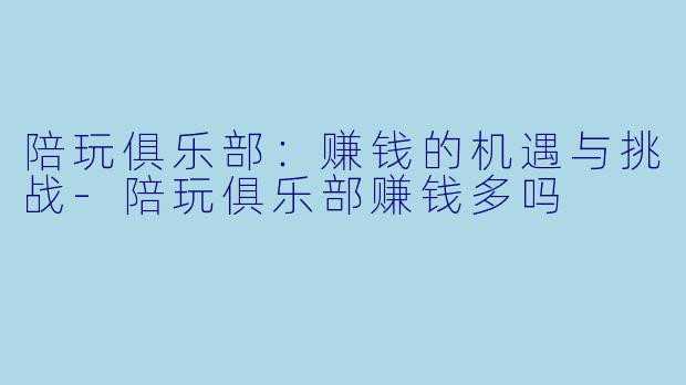 陪玩俱乐部：赚钱的机遇与挑战-陪玩俱乐部赚钱多吗