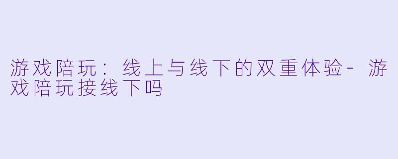 游戏陪玩：线上与线下的双重体验-游戏陪玩接线下吗