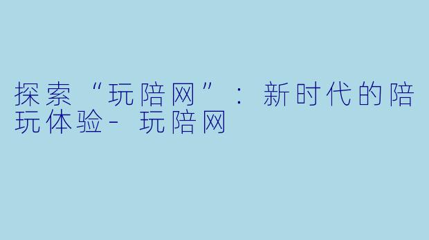 探索“玩陪网”：新时代的陪玩体验-玩陪网
