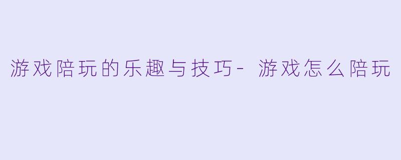 游戏陪玩的乐趣与技巧-游戏怎么陪玩